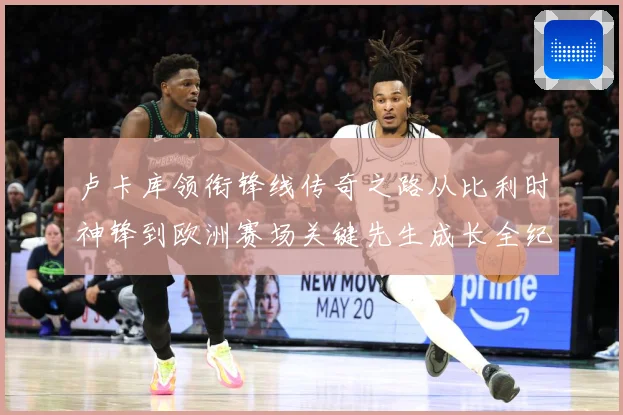 卢卡库领衔锋线传奇之路从比利时神锋到欧洲赛场关键先生成长全纪录：最新赛事动态与深度分析