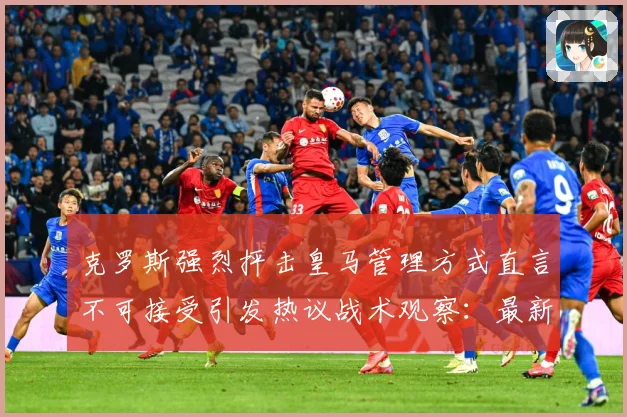 克罗斯强烈抨击皇马管理方式直言不可接受引发热议战术观察：最新赛事动态与深度分析