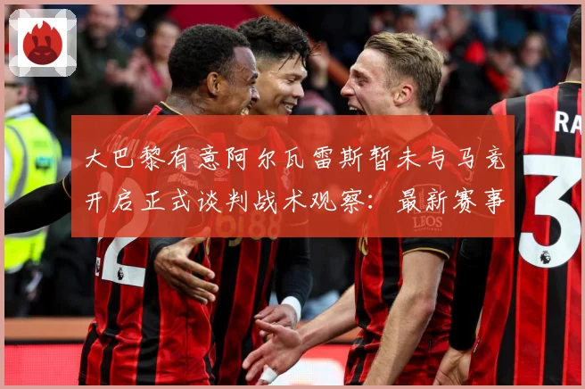 大巴黎有意阿尔瓦雷斯暂未与马竞开启正式谈判战术观察：最新赛事动态与深度分析