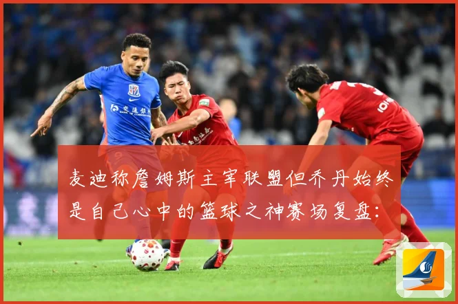 麦迪称詹姆斯主宰联盟但乔丹始终是自己心中的篮球之神赛场复盘：最新赛事动态与深度分析