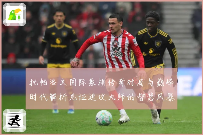 托帕洛夫国际象棋传奇对局与巅峰时代解析见证进攻大师的智慧风暴与荣耀历程：最新赛事动态与深度分析