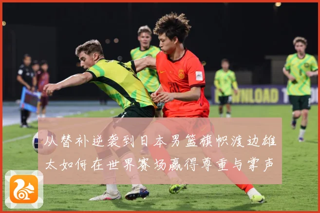 从替补逆袭到日本男篮旗帜渡边雄太如何在世界赛场赢得尊重与掌声数据研判：最新赛事动态与深度分析