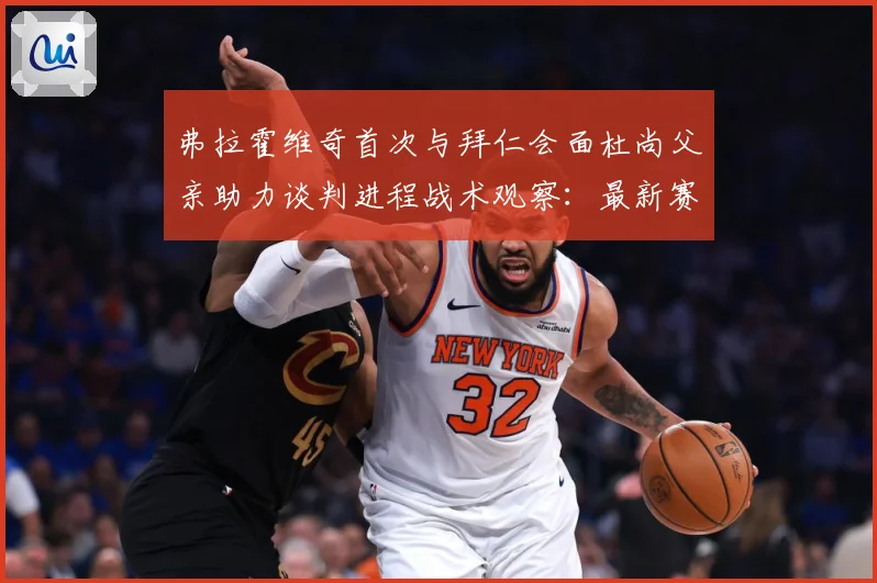 弗拉霍维奇首次与拜仁会面杜尚父亲助力谈判进程战术观察：最新赛事动态与深度分析