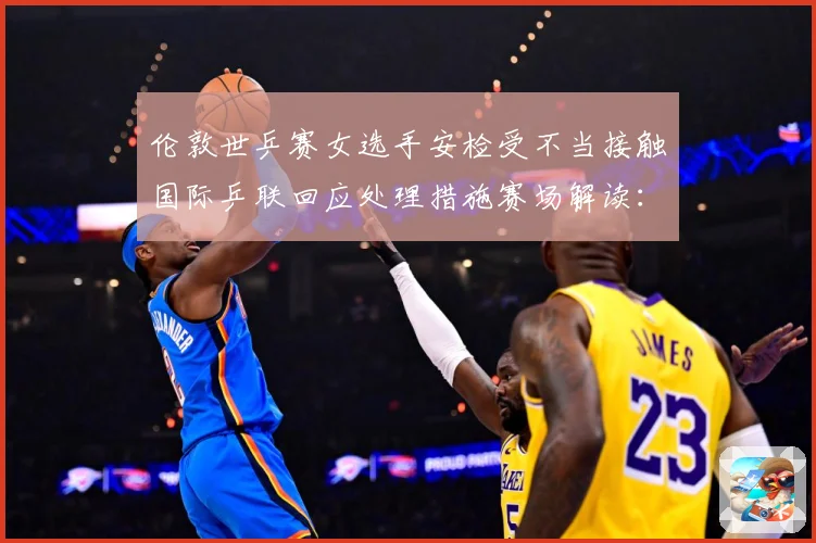 伦敦世乒赛女选手安检受不当接触国际乒联回应处理措施赛场解读：最新赛事动态与深度分析