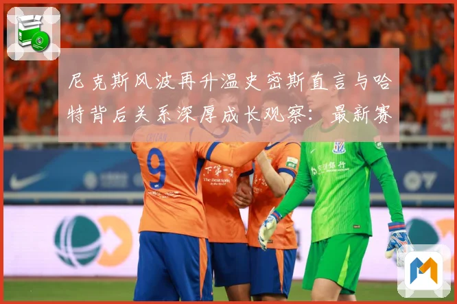 尼克斯风波再升温史密斯直言与哈特背后关系深厚成长观察：最新赛事动态与深度分析