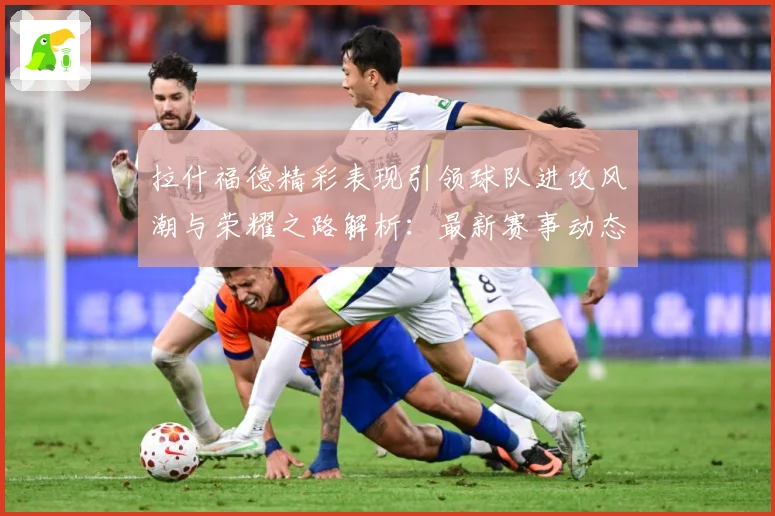 拉什福德精彩表现引领球队进攻风潮与荣耀之路解析：最新赛事动态与深度分析