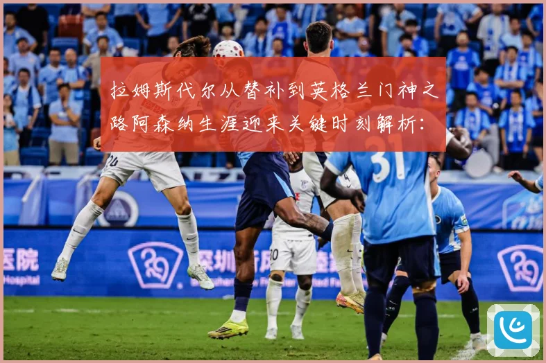 拉姆斯代尔从替补到英格兰门神之路阿森纳生涯迎来关键时刻解析：最新赛事动态与深度分析