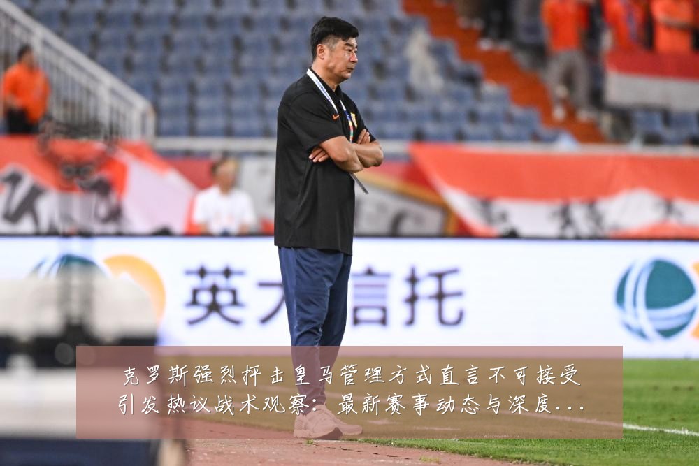克罗斯强烈抨击皇马管理方式直言不可接受引发热议战术观察：最新赛事动态与深度分析