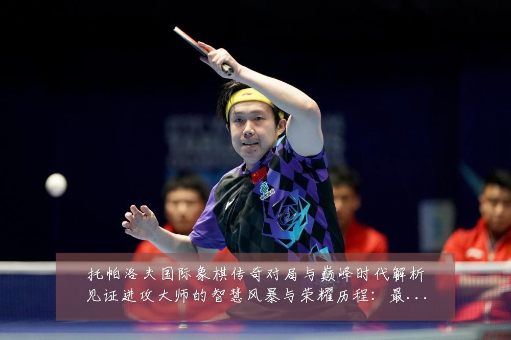 托帕洛夫国际象棋传奇对局与巅峰时代解析见证进攻大师的智慧风暴与荣耀历程：最新赛事动态与深度分析