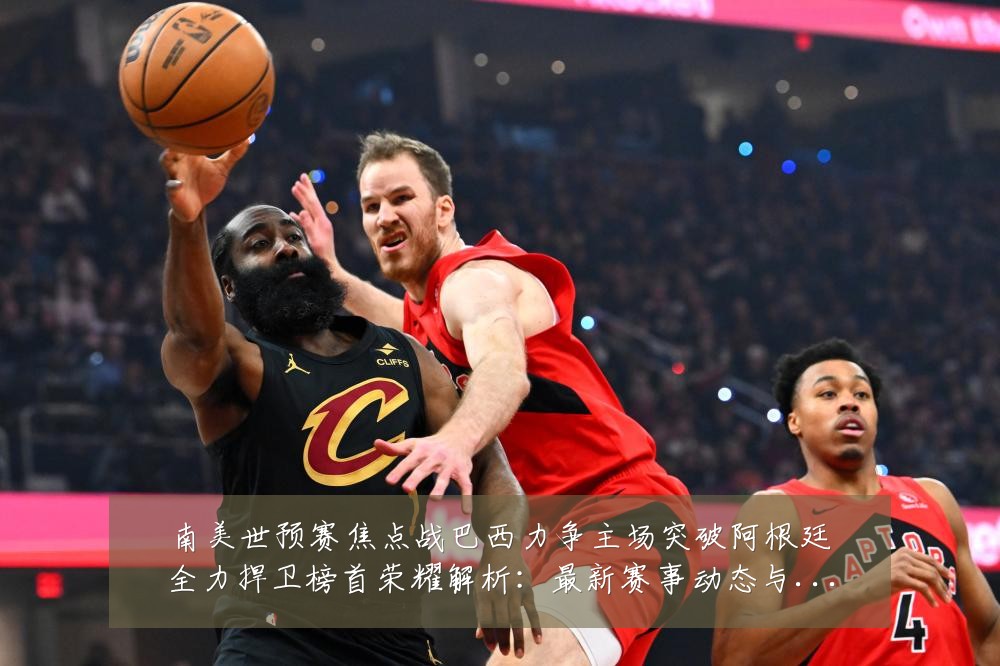 南美世预赛焦点战巴西力争主场突破阿根廷全力捍卫榜首荣耀解析:最新赛事动态与深度分析