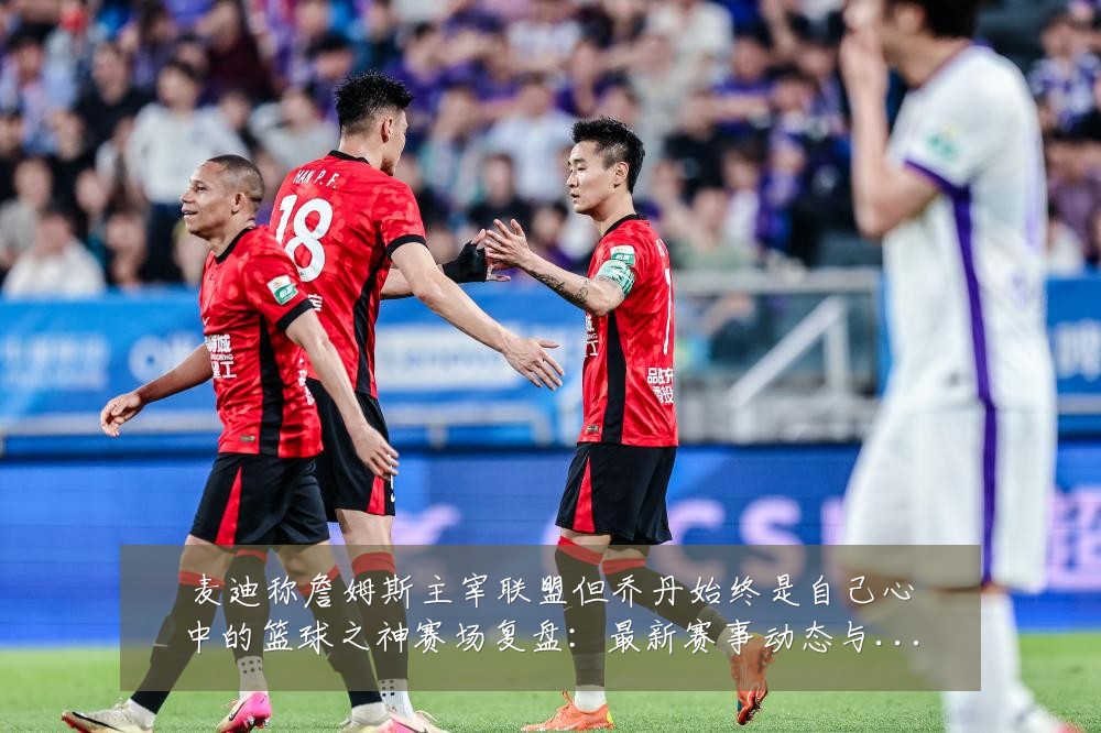 麦迪称詹姆斯主宰联盟但乔丹始终是自己心中的篮球之神赛场复盘:最新赛事动态与深度分析