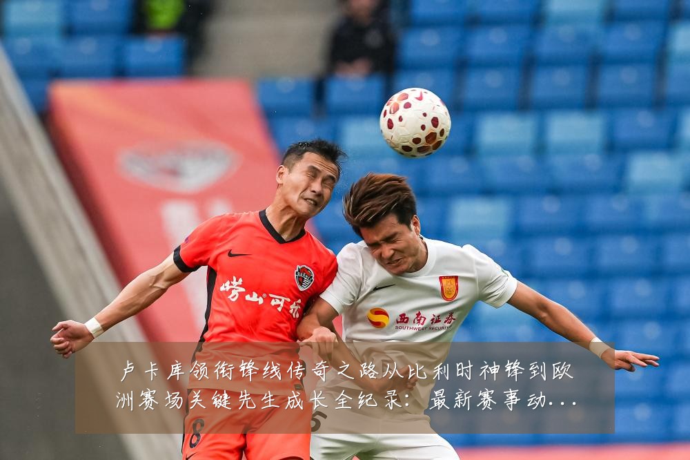 卢卡库领衔锋线传奇之路从比利时神锋到欧洲赛场关键先生成长全纪录:最新赛事动态与深度分析