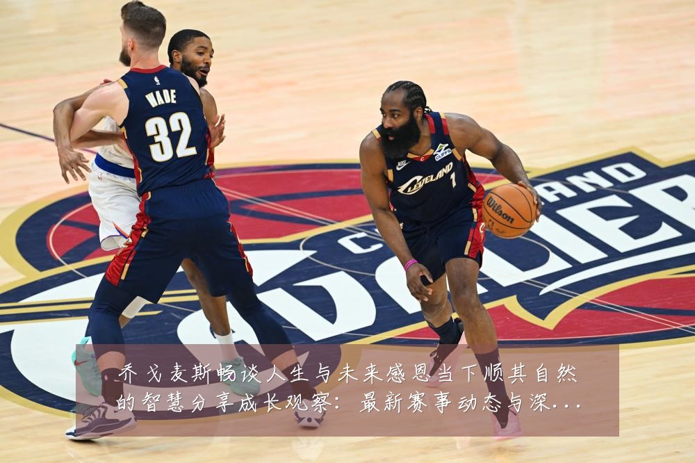 乔戈麦斯畅谈人生与未来感恩当下顺其自然的智慧分享成长观察:最新赛事动态与深度分析